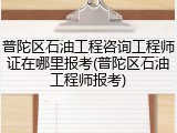 普陀区石油工程咨询工程师证在哪里报考(普陀区石油工程师报考)