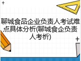 聊城食品企业负责人考试难点具体分析(聊城食企负责人考析)