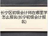 长宁区初级会计师在哪里学怎么报名(长宁初级会计报名)