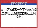 宝山区助理社会工作师在哪里学怎么报名(宝山社工师报名)