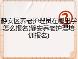静安区养老护理员在哪里学怎么报名(静安养老护理培训报名)