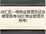 徐汇区一级物业管理员证在哪里报考(徐汇物业管理员报考)