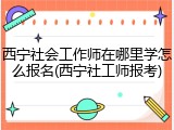 西宁社会工作师在哪里学怎么报名(西宁社工师报考)