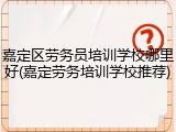 嘉定区劳务员培训学校哪里好(嘉定劳务培训学校推荐)