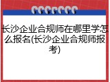 长沙企业合规师在哪里学怎么报名(长沙企业合规师报考)