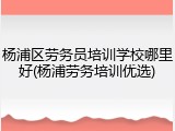 杨浦区劳务员培训学校哪里好(杨浦劳务培训优选)