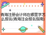 青海注册会计师在哪里学怎么报名(青海注会报名指南)