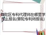 普陀区专利代理师在哪里学怎么报名(普陀专利师报名)