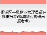 杨浦区一级物业管理员证在哪里报考(杨浦物业管理员报考点)