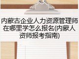 内蒙古企业人力资源管理师在哪里学怎么报名(内蒙人资师报考指南)
