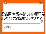 杨浦区高级经济师在哪里学怎么报名(杨浦高经报名点)