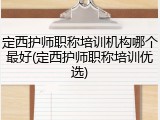 定西护师职称培训机构哪个最好(定西护师职称培训优选)