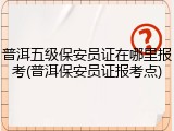 普洱五级保安员证在哪里报考(普洱保安员证报考点)