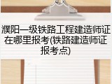 濮阳一级铁路工程建造师证在哪里报考(铁路建造师证报考点)