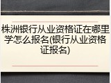 株洲银行从业资格证在哪里学怎么报名(银行从业资格证报名)