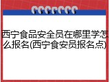 西宁食品安全员在哪里学怎么报名(西宁食安员报名点)