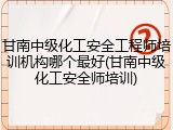 甘南中级化工安全工程师培训机构哪个最好(甘南中级化工安全师培训)