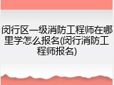 闵行区一级消防工程师在哪里学怎么报名(闵行消防工程师报名)
