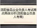洛阳食品企业负责人考试难点具体分析(洛阳食企负责人考难)