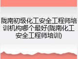 陇南初级化工安全工程师培训机构哪个最好(陇南化工安全工程师培训)