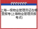 上海一级物业管理员证在哪里报考(上海物业管理员报考点)