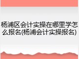 杨浦区会计实操在哪里学怎么报名(杨浦会计实操报名)