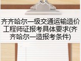 齐齐哈尔一级交通运输造价工程师证报考具体要求(齐齐哈尔一造报考条件)