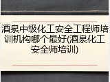 酒泉中级化工安全工程师培训机构哪个最好(酒泉化工安全师培训)