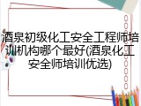 酒泉初级化工安全工程师培训机构哪个最好(酒泉化工安全师培训优选)