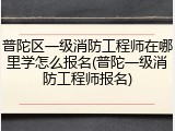 普陀区一级消防工程师在哪里学怎么报名(普陀一级消防工程师报名)