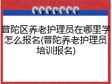 普陀区养老护理员在哪里学怎么报名(普陀养老护理员培训报名)