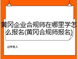 黄冈企业合规师在哪里学怎么报名(黄冈合规师报名)