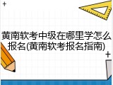 黄南软考中级在哪里学怎么报名(黄南软考报名指南)