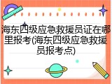 海东四级应急救援员证在哪里报考(海东四级应急救援员报考点)