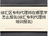 徐汇区专利代理师在哪里学怎么报名(徐汇专利代理师培训报名)