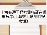 上海交通工程检测师证在哪里报考(上海交工检测师报考点)