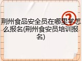 荆州食品安全员在哪里学怎么报名(荆州食安员培训报名)