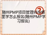 随州PMP项目管理师在哪里学怎么报名(随州PMP学习报名)