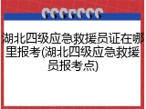 湖北四级应急救援员证在哪里报考(湖北四级应急救援员报考点)