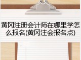 黄冈注册会计师在哪里学怎么报名(黄冈注会报名点)