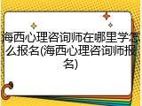 海西心理咨询师在哪里学怎么报名(海西心理咨询师报名)