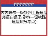 齐齐哈尔一级铁路工程建造师证在哪里报考(一级铁路建造师报考点)