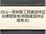 白山一级铁路工程建造师证在哪里报考(铁路建造师证报考点)