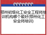鄂州初级化工安全工程师培训机构哪个最好(鄂州化工安全师培训)
