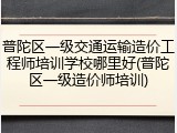 普陀区一级交通运输造价工程师培训学校哪里好(普陀区一级造价师培训)
