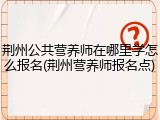 荆州公共营养师在哪里学怎么报名(荆州营养师报名点)