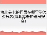 海北养老护理员在哪里学怎么报名(海北养老护理员报名)