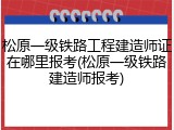 松原一级铁路工程建造师证在哪里报考(松原一级铁路建造师报考)