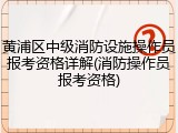 黄浦区中级消防设施操作员报考资格详解(消防操作员报考资格)