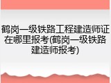 鹤岗一级铁路工程建造师证在哪里报考(鹤岗一级铁路建造师报考)